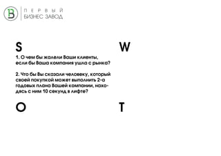 S W
O T
1. О чем бы жалели Ваши клиенты,
если бы Ваша компания ушла с рынка?
2. Что бы Вы сказали человеку, который
своей покупкой может выполнить 2-а
годовых плана Вашей компании, нахо-
дясь с ним 10 секунд в лифте?
 