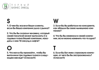 S W
O T
1. О чем бы жалели Ваши клиенты,
если бы Ваша компания ушла с рынка?
2. Что бы Вы сказали человеку, который
своей покупкой может выполнить 2-а
годовых плана Вашей компании, нахо-
дясь с ним 10 секунд в лифте?
3. Если бы Вы работали на конкурента,
как обошли бы свою нынешнюю ком-
панию?
4. Что бы Вы изменили в своей компа-
нии, если можно изменить что-то одно?
5. Что могло бы произойти , чтобы Вы
выполнили три годовых плана в следу-
ющем месяце? (Список!!!)
6. Если бы Бог имел страховую компа-
нию, от чего бы Вы застраховались?
(Список!!!)
 
