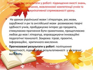 Прогнозовані результати у роботі: підвищення якості знань,
інтересу до навчання, мовленнєвої компетенції учнів та
якості комунікативної спрямованості уроку.
• На уроках української мови і літератури, рос.мови,
зарубіжної л-ри та англійської мови розвиваємо творчі
здібності учнів, пробуджуємо інтерес до предмета,
стимулюємо прагнення бути грамотними, прищеплюємо
любов до мов і літератур, впроваджуючи інноваційні
педагогічні технології. Зокрема: ігрові, проектні,
інформаційні, критичного мислення.
• Прогнозовані результати у роботі: поліпшення
грамотності, підвищення результативності у засвоєнні
матеріалу.
 