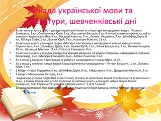 Декада української мови та
літератури, шевченківські дні
• За активну участь у роботі декади української мови та літератури нагороджені ведучі: Плахота
Єлизавета, 9 кл., Омельянова Юлія, 9 кл., Фратовчан Вікторія, 9 кл. А також учасники урочистостей та
заходів – Ущаповська Яна, 8 кл., Басараб Камілла, 7 кл., Гузеват Людмила, 7 кл., Шлейфер Дарія, 6
кл., Місюра Софія, 5 кл., Бажан Юрій, 7 кл., Казанцев Максим, 11 кл.
• За активну участь у конкурсі творів «Мої мрії про Україну» нагороджені автори кращих творів:
Сорокін Іван, 4 кл., Шлейфер Дарія, 6 кл., Бажан Юрій, 7 кл., Янчук Владислав, 7 кл., Литвин Богдана,
10 кл., Казанцев Максим, 11 кл., Плахота Єлизавета, 9 кл.
• За активну участь у заходах декади (за кращий малюнок «Я родом з України» нагороджені: Бабалик
Олександр, 7 кл., Мисюра Єлизавета, 8 кл., Кобак Станіслав. 6 кл.
• За 1 місце у конкурсі «Кросворди та ребуси» нагороджено Чушева Юрія. 11 кл.
• За 1 місце у конкурсі читців творів Тараса Шевченка нагороджено – Литвин Богдану, 10 кл., Бажана
Юрія, 7 кл.
• 2 місце – Назар Глущенко, 6 кл., Шлейфер Дарія, 6 кл., Гайда Ірина, 4 кл., Дордієнко Анастасія, 2 кл.
• 3 місце – Миронович Вікторія, 2 кл.
• Відзначено усними подяками учнів 2 класу, 4 класу за написання творів про Україну та за малюнки з
теми, а також відзначено усною подякою за активну участь у конкурсі читців творів Тараса
Шевченка, Лесі Українки та сучасних авторів учнів 2, 3, 4 та 5 класів..
• За кращий власний твір відзначено Назара Глущенка та Юрія Бажана, членів літстудії»Віконечко».
 