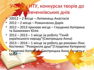 Участь у НТУ, конкурсах творів до
шевченківських днів
• 20012 – 2 місце – Литвинець Анастасія
• 2012 – 2 місце – Романченко Дарія
• 2012 – 2013 призове місце – Глущенко Катерина
та Базюкевич Юлія
• 2012 – 2013 – 1 місце за роботу “Геній
українського народу”(Смотрицька Анна)
• 2013 – 2014 – 1 місце за роботу до роковин Ліни
Костенко: “Розкрилля душі”(Глущенко Катерина)
• Глущенко Катерина, Смотрицька Анна – участь у
МАН
 