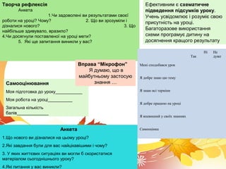 Творча рефлексія
Анкета
1.Чи задоволені ви результатами своєї
роботи на уроці? Чому? 2. Що ви зрозуміли і
дізналися нового? 3. Що
найбільше здивувало, вразило?
4.Чи досягнули поставленої на уроці мети?
5. Які ще запитання виникли у вас?
Так
Ні Не
дуже
Мені сподобався урок
Я добре знаю цю тему
Я знаю всі терміни
Я добре працюю на уроці
Я впевнений у своїх знаннях
Самооцінка
Самооцінювання
Моя підготовка до уроку___________
Моя робота на уроці__________
Загальна кількість
балів_____________
Анкета
1.Що нового ви дізналися на цьому уроці?
2.Які завдання були для вас найцікавішими і чому?
3. У яких життєвих ситуаціях ви могли б скористатися
матеріалом сьогоднішнього уроку?
4.Які питання у вас виникли?
Ефективним є схематичне
підведення підсумків уроку.
Учень усвідомлює і розуміє свою
присутність на уроці.
Багаторазове використання
схеми програмує дитину на
досягнення кращого результату
Вправа “Мікрофон”
Я думаю, що в
майбутньому застосую
знання …
 