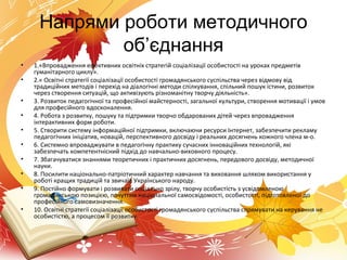 Напрями роботи методичного
об’єднання
• 1.«Впровадження ефективних освітніх стратегій соціалізації особистості на уроках предметів
гуманітарного циклу».
• 2.« Освітні стратегії соціалізації особистості громадянського суспільства через відмову від
традиційних методів і перехід на діалогічні методи спілкування, спільний пошук істини, розвиток
через створення ситуацій, що активізують різноманітну творчу діяльність».
• 3. Розвиток педагогічної та професійної майстерності, загальної культури, створення мотивації і умов
для професійного вдосконалення.
• 4. Робота з розвитку, пошуку та підтримки творчо обдарованих дітей через впровадження
інтерактивних форм роботи.
• 5. Створити систему інформаційної підтримки, включаючи ресурси Інтернет, забезпечити рекламу
педагогічних ініціатив, новацій, перспективного досвіду і реальних досягнень кожного члена м-о.
• 6. Системно впроваджувати в педагогічну практику сучасних інноваційних технологій, які
забезпечать компетентнісний підхід до навчально-виховного процесу.
• 7. Збагачуватися знаннями теоретичних і практичних досягнень, передового досвіду, методичної
науки.
• 8. Посилити національно-патріотичний характер навчання та виховання шляхом використання у
роботі кращих традицій та звичаїв Українського народу.
• 9. Постійно формувати і розвивати соціально зрілу, творчу особистість з усвідомленою
громадянською позицією, почуттям національної самосвідомості, особистості, підготовленої до
професійного самовизначення.
• 10. Освітні стратегії соціалізації особистості громадянського суспільства спрямувати на керування не
особистістю, а процесом її розвитку.
 