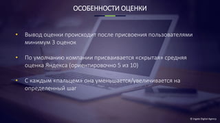 © Ingate Digital Agency
ОСОБЕННОСТИ ОЦЕНКИ
• Вывод оценки происходит после присвоения пользователями
минимум 3 оценок
• По умолчанию компании присваивается «скрытая» средняя
оценка Яндекса (ориентировочно 5 из 10)
• С каждым «пальцем» она уменьшается/увеличивается на
определенный шаг
 