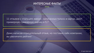 © Ingate Digital Agency
ИНТЕРЕСНЫЕ ФАКТЫ
11 отзывов с «пальцем вверх», написанных только в картах, дают
примерную суммарную оценку в 9,7
Даже написав отрицательный отзыв, но поставив лайк компании,
вы увеличите рейтинг
 