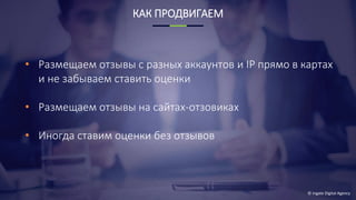 © Ingate Digital Agency
КАК ПРОДВИГАЕМ
• Размещаем отзывы с разных аккаунтов и IP прямо в картах
и не забываем ставить оценки
• Размещаем отзывы на сайтах-отзовиках
• Иногда ставим оценки без отзывов
 