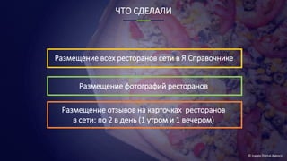 © Ingate Digital Agency
ЧТО СДЕЛАЛИ
Размещение отзывов на карточках ресторанов
в сети: по 2 в день (1 утром и 1 вечером)
Размещение фотографий ресторанов
Размещение всех ресторанов сети в Я.Справочнике
 
