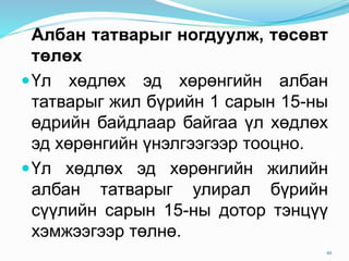 Албан татварыг ногдуулж, төсөвт
төлөх
Үл хөдлөх эд хөрөнгийн албан
татварыг жил бүрийн 1 сарын 15-ны
өдрийн байдлаар байгаа үл хөдлөх
эд хөрөнгийн үнэлгээгээр тооцно.
Үл хөдлөх эд хөрөнгийн жилийн
албан татварыг улирал бүрийн
сүүлийн сарын 15-ны дотор тэнцүү
хэмжээгээр төлнө.
10
 