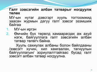 Галт зэвсэгийн албан татварыг ногдуулж
төлөх
МУ-ын нутаг дэвсгэрт хууль тогтоомжид
заасан журмын дагуу галт зэвсэг эзэмшиж
байгаа
1. МУ-ын иргэн
2. Өмчийн бүх төрөлд хамаарагдах аж ахуй
нэгж, байгууллага галт зэвсэгийн албан
татвар төлөгч байна.
Хууль сахиулах албаны болон байлдааны
/зэвсэгт хүчин, хил хамгаалах, тагнуулын
байгууллагын/ зориулалттайгаас бусад галт
зэвсэгт албан татвар ногдуулна.
14
 