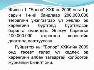 Жишээ 1: "Болор" ХХК нь 2009 оны 1-р
сарын 1-ний байдлаар 200.000.000
төгрөгийн үнэлгээгээр үл хөдлөх эд
хөрөнгийн бүртгэлд бүртгэгдсэн
барилга өмчилдөг. Энэхүү барилгыг
100.000.000 төгрөгөөр хөрөнгийн
даатгалд даатгуулсан.
Гүйцэтгэх нь: "Болор" ХХК-ийн 2009
онд төсөвт төлөх үл хөдлөх эд
хөрөнгийн албан татвартай холбоотой
журналын бичилт хий.
 
