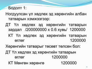 Бодолт 1:
Ногдуулсан үл хөдлөх эд хөрөнгийн албан
татварын хэмжээгээр:
ДТ Үл хөдлөх эд хөрөнгийн татварын
зардал /200000000 х 0.6 хувь/ 1200000
КТ Үл хөдлөх эд хөрөнгийн татварын
өглөг 1200000
Хөрөнгийн татварыг төсөвт төлсөн бол:
ДТ Үл хөдлөх эд хөрөнгийн татварын
өглөг 1200000
КТ Мөнгөн хөрөнгө 1200000
21
 