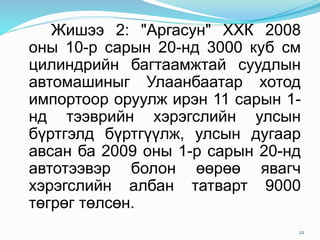 Жишээ 2: "Аргасун" ХХК 2008
оны 10-р сарын 20-нд 3000 куб см
цилиндрийн багтаамжтай суудлын
автомашиныг Улаанбаатар хотод
импортоор оруулж ирэн 11 сарын 1-
нд тээврийн хэрэгслийн улсын
бүртгэлд бүртгүүлж, улсын дугаар
авсан ба 2009 оны 1-р сарын 20-нд
автотээвэр болон өөрөө явагч
хэрэгслийн албан татварт 9000
төгрөг төлсөн.
22
 