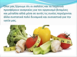 Όλοι μας ξέρουμε ότι οι σαλάτες και τα λαχανικά
προσφέρουν αναγκαίες για τον οργανισμό βιταμίνες
και μέταλλα αλλά μέσα σε αυτές τις ουσίες περιέχονται
άλλα συστατικά πολύ δυναμικά και ουσιαστικά για την
υγεία μας.
 