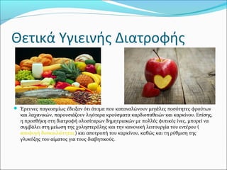 Θετικά Υγιεινής Διατροφής
 Έρευνες παγκοσμίως έδειξαν ότι άτομα που καταναλώνουν μεγάλες ποσότητες φρούτων
και λαχανικών, παρουσιάζουν λιγότερα κρούσματα καρδιοπαθειών και καρκίνου. Επίσης,
η προσθήκη στη διατροφή ολοσίταρων δημητριακών με πολλές φυτικές ίνες, μπορεί να
συμβάλει στη μείωση της χοληστερόλης και την κανονική λειτουργία του εντέρου (
αποφυγή δυσκοιλιότητας) και αποτροπή του καρκίνου, καθώς και τη ρύθμιση της
γλυκόζης του αίματος για τους διαβητικούς.
 