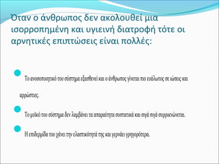 Όταν ο άνθρωπος δεν ακολουθεί μια
ισορροπημένη και υγιεινή διατροφή τότε οι
αρνητικές επιπτώσεις είναι πολλές:
Τοανοσοποιητικότουσύστημαεξασθενείκαιοάνθρωποςγίνεταιπιοευάλωτοςσειώσειςκαι
αρρώστιες.
Τομυϊκότουσύστημαδενλαμβάνειτααπαραίτητασυστατικάκαισιγάσιγάσυρρικνώνεται.
Ηεπιδερμίδατουχάνειτηνελαστικότητάτηςκαιγερνάειγρηγορότερα.
 