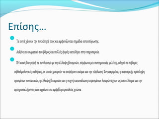 Επίσης…
Ταοστάχάνουντηνπυκνότητάτουςκαιεμφανίζονταισημάδιαοστεοπόρωσης.
Αυξάνειτοσωματικότουβάροςκαιπολλέςφορέςκαταλήγειστηνπαχυσαρκία.
—Ηκακήδιατροφήσεσυνδυασμόμετηνέλλειψηβιταμινών,σύμφωναμεεπιστημονικέςμελέτες,οδηγείσεσοβαρές
οφθαλμολογικέςπαθήσεις,οιοποίεςμπορούνναεπιφέρουνακόμακαιτηντύφλωση!Συγκεκριμένα,ηανεπαρκήςπρόσληψη
ορισμένωνσυστατικών,ηέλλειψηβιταμινώνκαιησυχνήκατανάλωσηκορεσμένωνλιπαρώνέχουνωςαποτέλεσμακαιτην
αρτηριοσκλήρυνσητωναγγείωντουαμφιβληστροειδούςχιτώνα
 