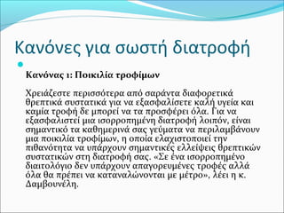 Κανόνες για σωστή διατροφή

Κανόνας 1: Ποικιλία τροφίμων
Χρειάζεστε περισσότερα από σαράντα διαφορετικά
θρεπτικά συστατικά για να εξασφαλίσετε καλή υγεία και
καμία τροφή δε μπορεί να τα προσφέρει όλα. Για να
εξασφαλιστεί μια ισορροπημένη διατροφή λοιπόν, είναι
σημαντικό τα καθημερινά σας γεύματα να περιλαμβάνουν
μια ποικιλία τροφίμων, η οποία ελαχιστοποιεί την
πιθανότητα να υπάρχουν σημαντικές ελλείψεις θρεπτικών
συστατικών στη διατροφή σας. «Σε ένα ισορροπημένο
διαιτολόγιο δεν υπάρχουν απαγορευμένες τροφές αλλά
όλα θα πρέπει να καταναλώνονται με μέτρο», λέει η κ.
Δαμβουνέλη.
 