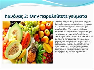Κανόνας 2: Μην παραλείπετε γεύματαΚανόνας 2: Μην παραλείπετε γεύματα
 «Πολύς κόσμος θεωρεί πως για να χάσει
βάρος θα πρέπει να παραλείψει γεύματα,
αλλά αυτό δεν ισχύει», αναφέρει η κ.
Δαμβουνέλη. «Το να καταναλώνετε
κανονικά τα γεύματα είναι σημαντικό για
να κρατήσετε το μεταβολισμό σας σε
λειτουργία. Ίσως είναι ακόμα καλύτερα να
μοιράσετε το γεύμα σας σε μικρότερες
μερίδες και να τρώτε πιο συχνά κατά τη
διάρκεια της ημέρας Προσπαθήστε να
τρώτε κάθε δύο με τρεις ώρες για να
διατηρήσετε την ενέργειά σας και να
αποφύγετε την πείνα», προσθέτει.
 