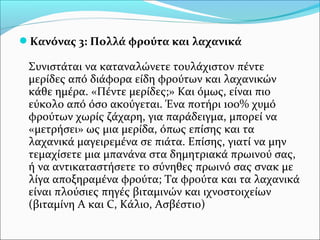 Κανόνας 3: Πολλά φρούτα και λαχανικά
Συνιστάται να καταναλώνετε τουλάχιστον πέντε
μερίδες από διάφορα είδη φρούτων και λαχανικών
κάθε ημέρα. «Πέντε μερίδες;» Και όμως, είναι πιο
εύκολο από όσο ακούγεται. Ένα ποτήρι 100% χυμό
φρούτων χωρίς ζάχαρη, για παράδειγμα, μπορεί να
«μετρήσει» ως μια μερίδα, όπως επίσης και τα
λαχανικά μαγειρεμένα σε πιάτα. Επίσης, γιατί να μην
τεμαχίσετε μια μπανάνα στα δημητριακά πρωινού σας,
ή να αντικαταστήσετε το σύνηθες πρωινό σας σνακ με
λίγα αποξηραμένα φρούτα; Τα φρούτα και τα λαχανικά
είναι πλούσιες πηγές βιταμινών και ιχνοστοιχείων
(βιταμίνη Α και C, Κάλιο, Ασβέστιο)
 