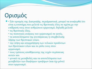 Ορισμός
• Σάν ορισμός της Διατροφής, περιφραστικά, μπορεί να αναφερθεί ότι
είναι η επιστήμη που μελετά τις θρεπτικές ύλες σε σχέση με την
επίδρασή τους στον ανθρώπινο οργανισμό, δηλαδή μελετά
• τις θρεπτικές ύλες,
• τις ποσοτικές ανάγκες του οργανισμού σε αυτές,
• τα αποτελέσματα της ανεπάρκειας ή υπερβολικής
λήψης των θρεπτικών υλών,
• την πέψη και απορρόφηση των τελικών προϊόντων
των θρεπτικών υλών και το ρόλο τους στον
οργανισμό,
• τους τρόπους αποθήκευσης της τυχόν περίσσειας
αυτών και
• γενικά τις μεταβολές και τα αποτελέσματα των
μεταβολών των διαφόρων τροφίμων (και όχι μόνο)
στον οργανισμό.
 