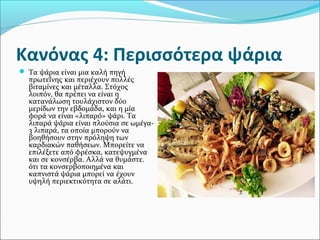 Κανόνας 4: Περισσότερα ψάρια
 Τα ψάρια είναι μια καλή πηγή
πρωτεΐνης και περιέχουν πολλές
βιταμίνες και μέταλλα. Στόχος
λοιπόν, θα πρέπει να είναι η
κατανάλωση τουλάχιστον δύο
μερίδων την εβδομάδα, και η μία
φορά να είναι «λιπαρό» ψάρι. Τα
λιπαρά ψάρια είναι πλούσια σε ωμέγα-
3 λιπαρά, τα οποία μπορούν να
βοηθήσουν στην πρόληψη των
καρδιακών παθήσεων. Μπορείτε να
επιλέξετε από φρέσκα, κατεψυγμένα
και σε κονσέρβα. Αλλά να θυμάστε.
ότι τα κονσερβοποιημένα και
καπνιστά ψάρια μπορεί να έχουν
υψηλή περιεκτικότητα σε αλάτι.
 