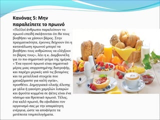 Κανόνας 5: Μην
παραλείπετε το πρωινό
«Πολλοί άνθρωποι παραλείπουν το
πρωινό επειδή σκέφτονται ότι θα τους
βοηθήσει να χάσουν βάρος. Στην
πραγματικότητα, έρευνες δείχνουν ότι η
κατανάλωση πρωινού μπορεί να
βοηθήσει τους ανθρώπους να ελέγξουν
το βάρος τους», λέει η κ. Δαμβουνέλη
για το πιο σημαντικό γεύμα της ημέρας.
« Ένα υγιεινό πρωινό είναι σημαντικό
μέρος μιας ισορροπημένης διατροφής,
και παρέχει μερικές από τις βιταμίνες
και τα μεταλλικά στοιχεία που
χρειαζόμαστε για καλή υγεία»,
προσθέτει. Δημητριακά ολικής άλεσης
με γάλα ή γιαούρτι χαμηλών λιπαρών
και φρούτα κομμένα σε φέτες είναι ένα
νόστιμο και θρεπτικό πρωινό. Τέλος,
ένα καλό πρωινό, θα εφοδιάσει τον
οργανισμό σας με την απαραίτητη
ενέργεια, ώστε να αποφύγετε τα
μετέπειτα τσιμπολογήματα.
 