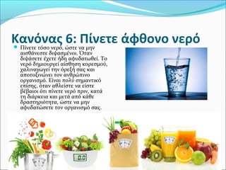 Κανόνας 6: Πίνετε άφθονο νερό Πίνετε τόσο νερό, ώστε να μην
αισθάνεστε διψασμένοι. Όταν
διψάσετε έχετε ήδη αφυδατωθεί. Το
νερό δημιουργεί αίσθηση κορεσμού,
χαλιναγωγεί την όρεξή σας και
αποτοξινώνει τον ανθρώπινο
οργανισμό. Είναι πολύ σημαντικό
επίσης, όταν αθλείστε να είστε
βέβαιοι ότι πίνετε νερό πριν, κατά
τη διάρκεια και μετά από κάθε
δραστηριότητα, ώστε να μην
αφυδατώσετε τον οργανισμό σας.
 