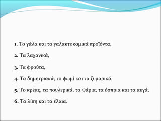 1. Το γάλα και τα γαλακτοκομικά προϊόντα,
2. Τα λαχανικά,
3. Τα φρούτα,
4. Τα δημητριακά, το ψωμί και τα ζυμαρικά,
5. Το κρέας, τα πουλερικά, τα ψάρια, τα όσπρια και τα αυγά,
6. Τα λίπη και τα έλαια.
 