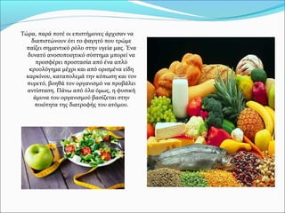 Τώρα, παρά ποτέ οι επιστήμονες άρχισαν να
διαπιστώνουν ότι το φαγητό που τρώμε
παίζει σημαντικό ρόλο στην υγεία μας. Ένα
δυνατό ανοσοποιητικό σύστημα μπορεί να
προσφέρει προστασία από ένα απλό
κρυολόγημα μέχρι και από ορισμένα είδη
καρκίνου, καταπολεμά την κόπωση και τον
πυρετό, βοηθά τον οργανισμό να προβάλει
αντίσταση. Πάνω από όλα όμως, η φυσική
άμυνα του οργανισμού βασίζεται στην
ποιότητα της διατροφής του ατόμου.
 