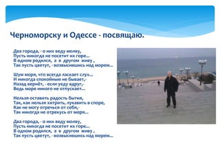 Два города, - о них веду молву,
Пусть никогда не посетит их горе...
В одном родился, а в другом живу ,
Так пусть цветут, - возвысившись над морем...
Шум моря, что всегда ласкает слух...
И никогда спокойным не бывает,-
Назад вернёт, - если уеду вдруг,-
Ведь море никого не отпускает...
Нельзя оставить радость бытия,
Так, как нельзя хитрить, лукавить в споре,
Как не могу отречься от себя,-
Так никогда не отрекусь от моря...
Два города, - о них веду молву,
Пусть никогда не посетит их горе...
В одном родился, а в другом живу ,
Так пусть цветут, - возвысившись над морем...
Черноморску и Одессе - посвящаю.
 