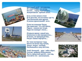  Цветущий край - юго-восток,
От моря озеро - на запад,
На юге - город Черноморск,
Акаций белых пряный запах.
Есть в этом запахе стезя
В то детство, что осталось где-то,
Там школьные мои друзья
И жизни пролетевшей лето.
Гулял по площади Труда,
Где памятник - и я, как кроха,
Гадали - помню мы тогда,
Куда нас выведет эпоха…
Открыло время новый век,
Сменились в нём приоритеты…
И жизнь, не прекращая бег,
Рисует новые портреты…
Их тоже вычеркнут года,
Ничто не вечно под луною,
Эпохи лозунг господа,
Несбывшейся зову мечтою.
Чтоб ближний, - друг тебе и брат.
Считаю добрым пожеланьем,
Пусть город мой цветёт, как сад,
Считайте это - заклинаньем.
 