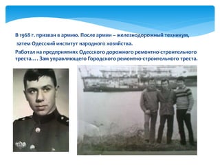 В 1968 г. призван в армию. После армии – железнодорожный техникум,
затем Одесский институт народного хозяйства.
Работал на предприятиях Одесского дорожного ремонтно-строительного
треста…. Зам управляющего Городского ремонтно-строительного треста.
 