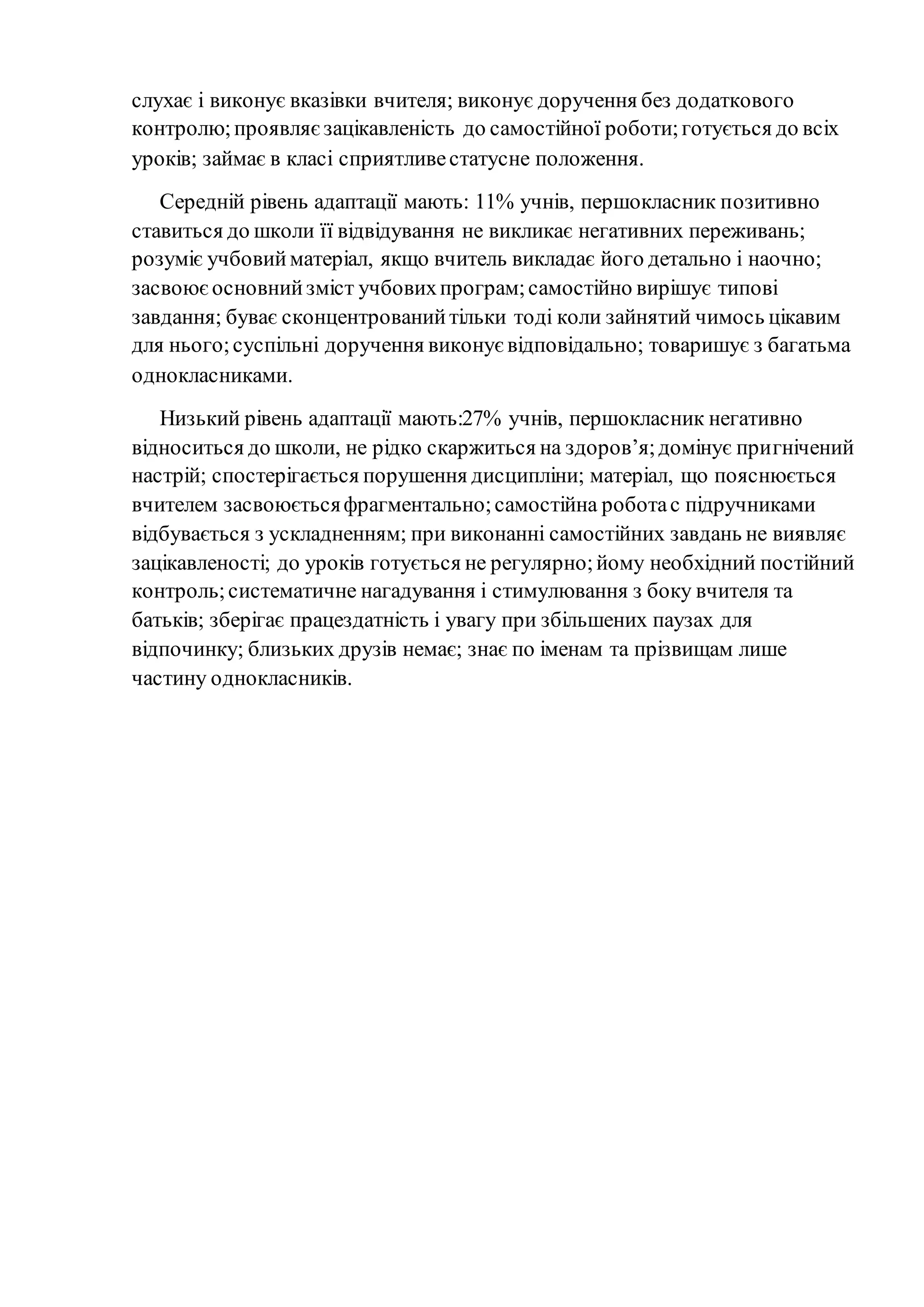 слухає і виконує вказівки вчителя; виконує доручення без додаткового
контролю;проявляєзацікавленість до самостійної роботи;готується до всіх
уроків; займає в класі сприятливестатусне положення.
Середній рівень адаптації мають: 11% учнів, першокласник позитивно
ставиться до школи її відвідування не викликає негативних переживань;
розуміє учбовийматеріал, якщо вчитель викладає його детально і наочно;
засвоюєосновнийзміст учбовихпрограм;самостійно вирішує типові
завдання; буває сконцентрованийтільки тоді коли зайнятий чимось цікавим
для нього;суспільні доручення виконує відповідально; товаришує з багатьма
однокласниками.
Низький рівень адаптації мають:27% учнів, першокласник негативно
відноситься до школи, не рідко скаржиться на здоров’я;домінує пригнічений
настрій; спостерігається порушення дисципліни; матеріал, що пояснюється
вчителем засвоюєтьсяфрагментально;самостійна роботас підручниками
відбувається з ускладненням; при виконанні самостійних завдань не виявляє
зацікавленості; до уроків готується не регулярно;йому необхідний постійний
контроль;систематичне нагадування і стимулювання з боку вчителя та
батьків; зберігає працездатність і увагу при збільшених паузах для
відпочинку; близьких друзів немає; знає по іменам та прізвищам лише
частину однокласників.
 