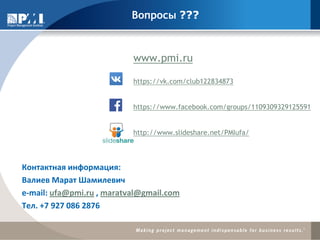 Вопросы ???
Контактная информация:
Валиев Марат Шамилевич
e-mail: ufa@pmi.ru , maratval@gmail.com
Тел. +7 927 086 2876
www.pmi.ru
https://vk.com/club122834873
https://www.facebook.com/groups/1109309329125591
http://www.slideshare.net/PMIufa/)
 