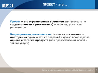 5
ПРОЕКТ – это …
Проект – это ограниченная временем деятельность по
созданию новых (уникальных) продуктов, услуг или
результатов
Операционная деятельность состоит из постоянного
повторения одних и тех же операций с целью производства
одного и того же продукта (или предоставления одной и
той же услуги)
 