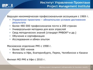 9
Институт Управления Проектами
Project Management Institute
Ведущая некоммерческая профессиональная ассоциация с 1969 г.
 Управление проектами – обязательное условие достижения
результата
 Более 480 000 профессионалов почти в 200 странах
 Универсальная методика для всех отраслей
 Свод методических знаний (стандарт РМВОК® и др.)
 Обучение и сертификация
 Исследования и обмен опытом
Московское отделение PMI с 1998 г.
 Более 500 членов
 Филиалы в Уфе, Екатеринбурге, Перми, Челябинске и Казани
Филиал МО PMI в Уфе c 2010 г.
 