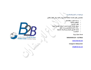 ‫لإلستشارات‬ ‫اإلبداع‬ ‫دار‬ ‫تحيات‬ ‫مع‬
‫والتطوير‬ ‫التنفيذ‬ ‫وحتى‬ ‫الفكرة‬ ‫من‬ ‫للمشاريع‬ ‫المتكاملة‬ ‫الخدمات‬ ‫بتقديم‬ ‫متخصصون‬
-‫العمل‬ ‫وخطط‬ ‫الجدوى‬ ‫دراسات‬
-‫والمتابعه‬ ‫التوظيف‬
-‫المشاريع‬ ‫تطوير‬
-‫واصدار‬ ‫التجارية‬ ‫العالمات‬ ‫تسجيل‬‫الدولية‬ ‫التجارية‬ ‫السجالت‬
-‫العمل‬ ‫وزارات‬ ‫للمتخصصين‬ ‫األعمال‬ ‫رحالت‬
-‫الخارجية‬ ‫الشركات‬ ‫مع‬ ‫والتواصل‬ ‫التنسيق‬ ‫خدمات‬
-‫االستشارات‬
‫ودولية‬ ‫محلية‬ ‫خدماتنا‬
0096599395129 – 51279816
www.hrds-kw.net
Instagram: Ebdaacenter
info@hrds-kw.net
 