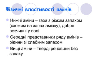 Фізичні властивості амінів
Нижчі аміни – гази з різким запахом
(схожим на запах аміаку), добре
розчинні у воді.
Середні представники ряду амінів –
рідини зі слабким запахом
Вищі аміни – тверді речовини без
запаху
 