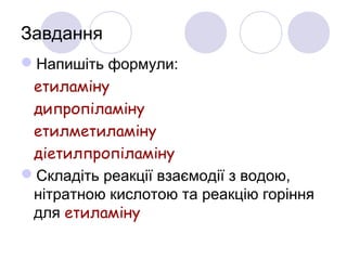 Завдання
Напишіть формули:
етиламіну
дипропіламіну
етилметиламіну
діетилпропіламіну
Складіть реакції взаємодії з водою,
нітратною кислотою та реакцію горіння
для етиламіну
 
