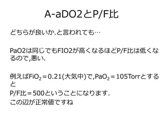 A-aDO2とP/F比
どちらが良いか.と言われても…
PaO2は同じでもFIO2が高くなるほどP/F比は低くな
るので,悪い.
例えばFiO2＝0.21(大気中)で,PaO2＝105Torrとする
と
P/F比＝500ということになります.
この辺が正常値ですね
 