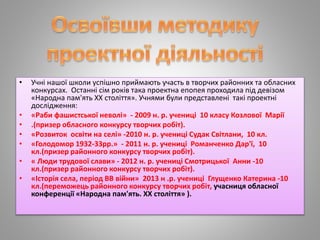 • Учні нашої школи успішно приймають участь в творчих районних та обласних
конкурсах. Останні сім років така проектна епопея проходила під девізом
«Народна пам'ять ХХ століття». Учнями були представлені такі проектні
дослідження:
• «Раби фашистської неволі» - 2009 н. р. учениці 10 класу Козлової Марії
• .(призер обласного конкурсу творчих робіт).
• «Розвиток освіти на селі» -2010 н. р. учениці Судак Світлани, 10 кл.
• «Голодомор 1932-33рр.» - 2011 н. р. учениці Романченко Дар'ї, 10
кл.(призер районного конкурсу творчих робіт).
• « Люди трудової слави» - 2012 н. р. учениці Смотрицької Анни -10
кл.(призер районного конкурсу творчих робіт).
• «Історія села, період ВВ війни» 2013 н .р. учениці Глущенко Катерина -10
кл.(переможець районного конкурсу творчих робіт, учасниця обласної
конференції «Народна пам'ять. ХХ століття» ).
 