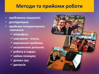 Методи та прийоми роботи
• проблемно-пошукові;
• дослідницькі;
• прийоми інтерактивного
навчання:
 мікрофон;
 навчаючи – вчусь;
 вирішення проблем;
 незакінчене речення;
 робота в парах;
 займи позицію;
 ділова гра;
 дискусія.
 