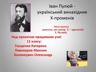 Іван Пулюй -
український винахідник
Х-променів
Над проектом працювали учні
11 класу:
Глущенко Катерина
Пивоваров Максим
Базюкеувич Олександр
Мета проекту:
довести, що автор Х – променів
І. Пулюй.
 