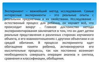 Эксперимент – важнейший метод исследования. Самые
интересные эксперименты – это реальные опыты с
реальными предметами и их свойствами. Исследование -
естественный процесс для ребёнка, он изучает всё, что
происходит вокруг . Главное достоинство метода
экспериментирования заключается в том, что он дает детям
реальные представления о различных сторонах изучаемого
объекта, о его взаимоотношениях с другими объектами и со
средой обитания. В процессе эксперимента идет
обогащение памяти ребенка, активизируются его
мыслительные процессы, так как постоянно возникает
необходимость совершать операции анализа и синтеза,
сравнения и классификации, обобщения.
 