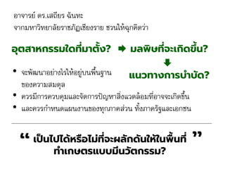 • จะพัฒนาอย่างไรให้อยู่บนพื้นฐาน
ของความสมดุล
• ควรมีการควบคุมและจัดการปัญหาสิ่งแวดล้อมที่อาจจะเกิดขึ้น
• และควรกาหนดแผนงานของทุกภาคส่วน ทั้งภาครัฐและเอกชน
อุตสาหกรรมใดที่มาตั้ง?  มลพิษที่จะเกิดขึ้น?
”“เป็นไปได้หรือไม่ที่จะผลักดันให้ในพื้นที่
ทาเกษตรแบบมีนวัตกรรม?
แนวทางการบาบัด?

อาจารย์ ดร.เสถียร ฉันทะ
จากมหาวิทยาลัยราชภัฏเชียงราย ชวนให้ฉุกคิดว่า
 