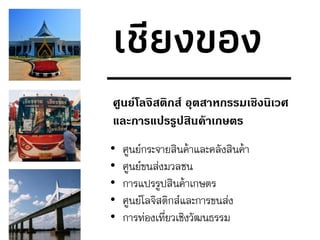 เชียงของ
ศูนย์โลจิสติกส์ อุตสาหกรรมเชิงนิเวศ
และการแปรรูปสินค้าเกษตร
• ศูนย์กระจายสินค้าและคลังสินค้า
• ศูนย์ขนส่งมวลชน
• การแปรรูปสินค้าเกษตร
• ศูนย์โลจิสติกส์และการขนส่ง
• การท่องเที่ยวเชิงวัฒนธรรม
 