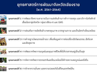 ยุทธศาสตร์ที่ 1 การพัฒนาขีดความสามารถในการแข่งขันด้านการค้าการลงทุน และบริการโลจิสติกส์
เชื่อมโยงกลุ่มจังหวัด กลุ่มอาเซียน+6 และ GMS
ยุทธศาสตร์ที่ 2 การส่งเสริมการผลิตสินค้าเกษตรคุณภาพ มาตรฐานสากล และเป็นมิตรกับสิ่งแวดล้อม
ยุทธศาสตร์ที่ 3 การดารงฐานวัฒนธรรมล้านนา เพื่อเพิ่มมูลค่าการท่องเที่ยวเชิงวัฒนธรรม เชิงนิเวศ
และเชิงสุขภาพ
ยุทธศาสตร์ที่ 4 การพัฒนาทรัพยากรมนุษย์และคุณภาพชีวิตเพื่อให้ประชาชนอยู่เย็นเป็นสุข
ยุทธศาสตร์ที่ 5 การจัดการทรัพยากรธรรมชาติและสิ่งแวดล้อมให้ดารงความสมบูรณ์และยั่งยืน
ยุทธศาสตร์ที่ 6 การรักษาความมั่นคง และความปลอดภัยในชีวิตและทรัพย์สิน
ยุทธศาสตร์การพัฒนาจังหวัดเชียงราย
(พ.ศ. 2561-2564)
 