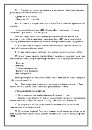2.2 Діяльність учнів організується зарізним рівнем складності, виходячиз
фонду предметної компетентності:
• Для учнів 8-9-х класів;
• Для учнів 10-11-х класів.
Учні вступають у товариствона підставі особистогобажання й рекомендації
вчителя.
На загальнихзборахчлениУНТ обирають Радутоваристваз 11 членів
строком на 1 рік на чолі з головоюради.
Рада УНТ періодично звітує перед науково-методичноюрадою, яка
затверджує план роботинаукового товариства. РадаУНТ збирається двічіна
семестр для обговорення поточнихпитань і перевірки виконання плану роботи.
2.3 Учасникироботинад досліднимитемамиможуть бутиорганізованів
групи або працювати індивідуально.
2.4 Кожен учень ліцею обираєтему для індивідуальної дослідної роботи.
2.5 За підсумкаминауково-дослідноїроботиучніпредставляють творчізвіти
за конкретний період часу. Форми творчихзвітів можуть бути різноманітними:
• Реферат;
• Проект;
• Звіт про експерименти;
• Комп'ютерніпрограми;
• Наукові роботи;
Звіти презентують на засіданнях секцій УНТ «ІНТЕЛЕКТ» згідно з графіком
роботина поточнийрік.
2.6 Консультантамиз роботинад науковим дослідженням можуть бути
ліцейні вчителі, батьки учнів, керівники факультативів, гуртків.
Обов'язки консультантів:
— Підготовка програм для індивідуальної діяльності учнів.
— Надання учням допомоги у відборііндивідуальної дослідної теми; надання
учням допомогиудоборілітератури та плану роботинад дослідженням.
2.7 За підсумкамироботимаєбути захисттворчихзвітів на заключній
науково-практичної конференції.
2.8 На засіданні наукової Ради заслуховують та обговорюють роботи членів
УНТ і дають рекомендації щодо участі в конкурсах за межами ліцею, зокрема в
МАН.
 