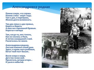 Помню озеро, что справа.
Помню слева - моря гладь.
Там и док, и переправа,
Можно долго вспоминать.
Там два левых и два правых,
Берега и берега,
А меж них парнишкой бравым.
Коротал я вечера
Там, когда-то, мяч гоняли,
Как не снилось и Пеле,
А потом скворцовой стаей.
Разлетелись по земле.
Александровка родная,
Листьев жженых сизый дым.
Здесь, в кровь ноги разбивая,
Бегал твой поэт босым..
Возле озера и моря,
Детство голое моё.
Пролетело, ветрам вторя...
И ушло в небытиё.

Александровка родная
 