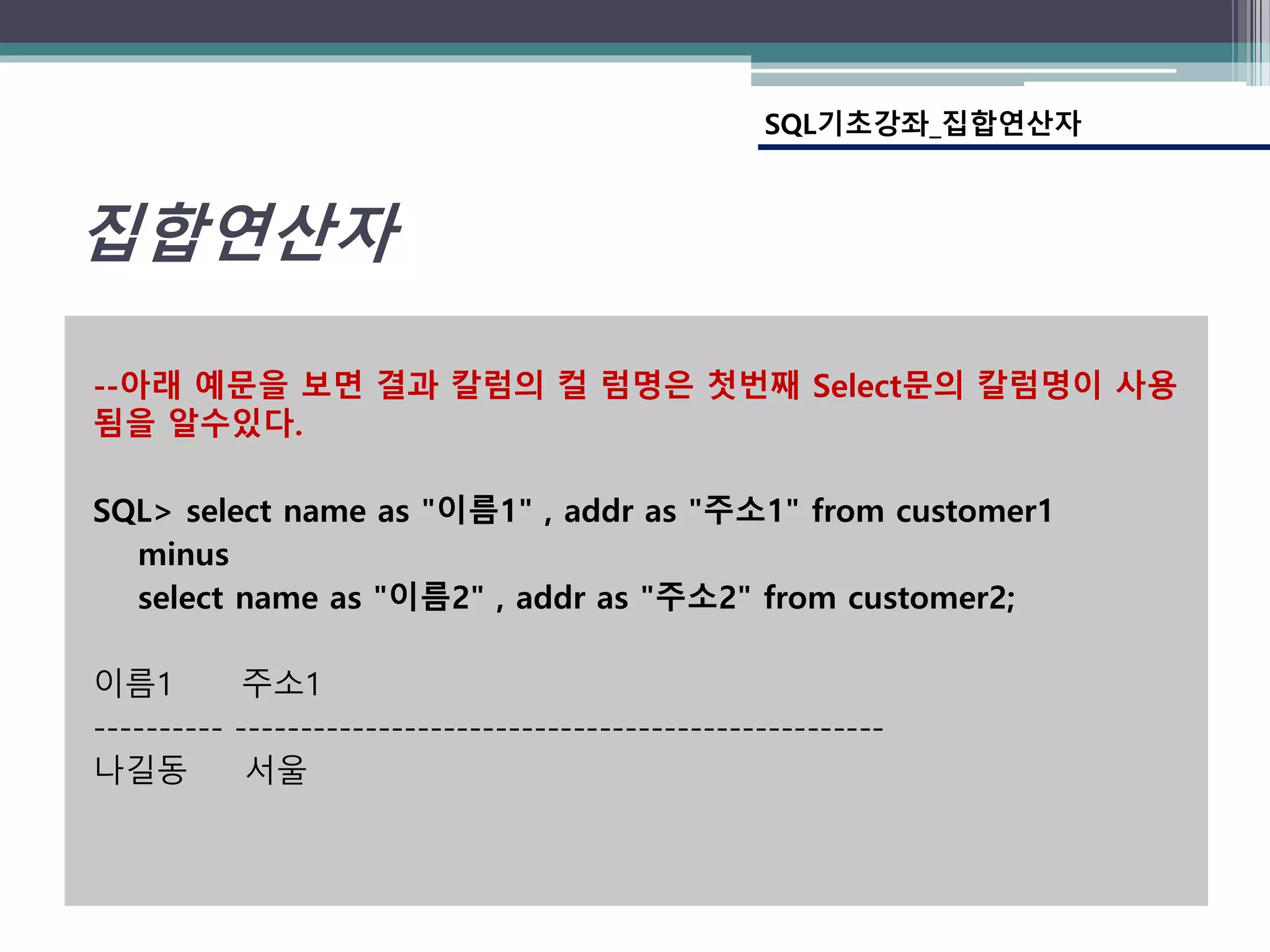 --아래 예문을 보면 결과 칼럼의 컬 럼명은 첫번째 Select문의 칼럼명이 사용
됨을 알수있다.
SQL> select name as "이름1" , addr as "주소1" from customer1
minus
select name as "이름2" , addr as "주소2" from customer2;
이름1 주소1
---------- --------------------------------------------------
나길동 서울
집합연산자
SQL기초강좌_집합연산자
 